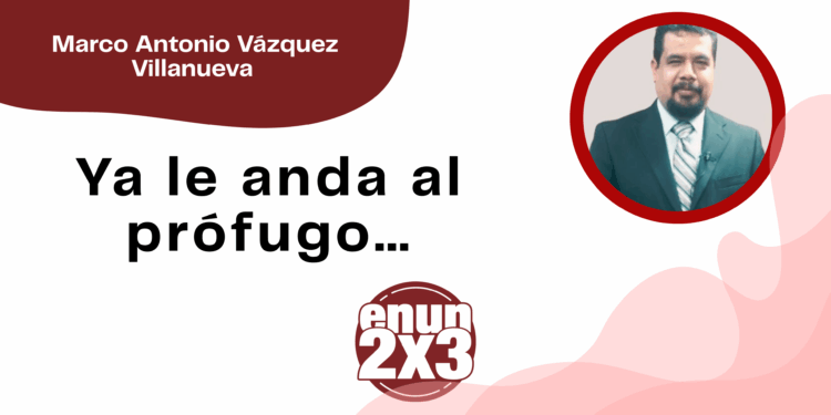 Por Marco Antonio Vázquez Villanueva | Ya le anda al prófugo…