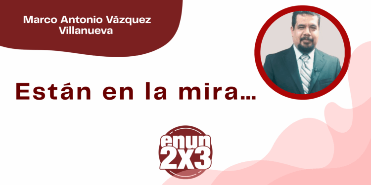 Por Marco Antonio Vázquez Villanueva | Están en la mira…