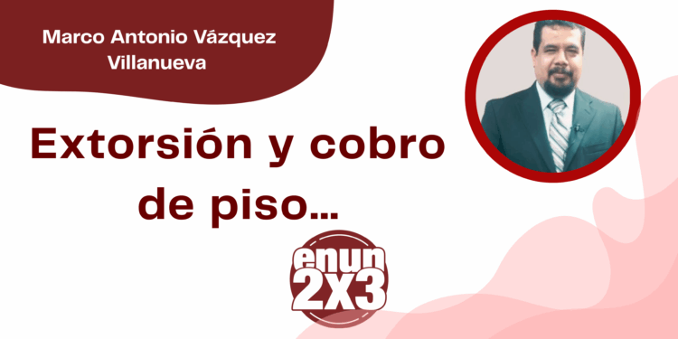 Por Marco Antonio Vázquez Villanueva | Extorsión y cobro de piso…