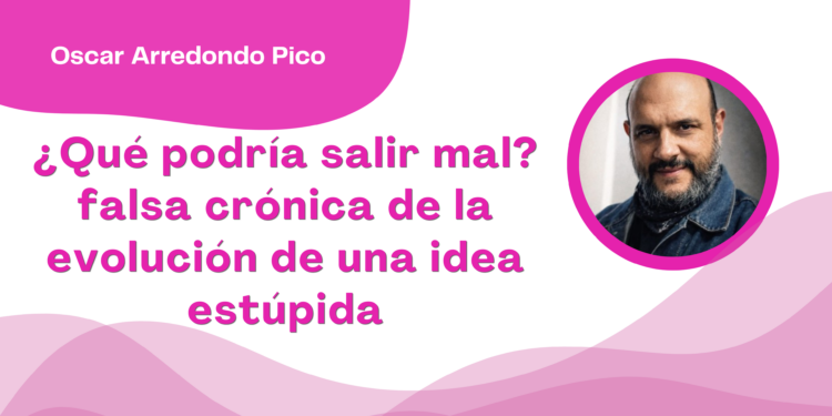 Por Óscar Arredondo Pico | ¿Qué podría salir mal? falsa crónica de la evolución de una idea estúpida
